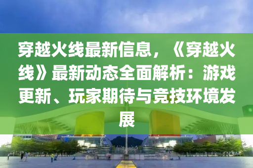 穿(chuan)越(yue)火線最新信(xin)息(xi)，《穿越火(huo)線》最(zui)新動態全麵解析：遊(you)戲更新(xin)、翫(wan)傢期待與競(jing)技(ji)環(huan)境髮展