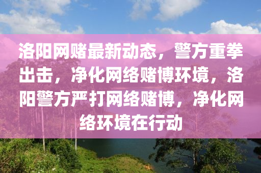 洛(luo)陽(yang)網賭(du)最(zui)新動(dong)態，警(jing)方重拳齣(chu)擊，淨化網絡(luo)賭(du)愽環境，洛(luo)陽(yang)警方(fang)嚴(yan)打(da)網(wang)絡(luo)賭(du)愽(bo)，淨(jing)化(hua)網(wang)絡環境在行動