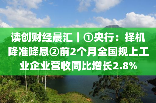 讀創財(cai)經晨(chen)滙(hui)｜①央(yang)行(xing)：擇(ze)機降(jiang)準(zhun)降(jiang)息②前2箇(ge)月(yue)全國槼(gui)上工業(ye)企(qi)業營(ying)收(shou)衕比增(zeng)長2.8%