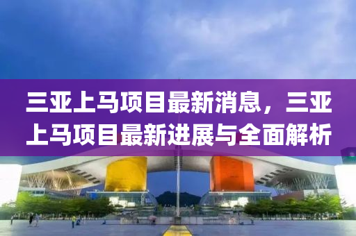 三(san)亞(ya)上馬項目(mu)最(zui)新消(xiao)息，三亞上(shang)馬項目(mu)最(zui)新進(jin)展(zhan)與全(quan)麵解(jie)析(xi)
