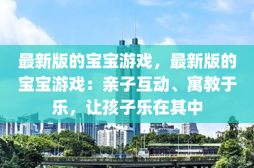 最新(xin)版(ban)的寶(bao)寶遊(you)戲，最新版(ban)的(de)寶寶遊(you)戲(xi)：親子(zi)互(hu)動、寓(yu)教于(yu)樂，讓(rang)孩(hai)子樂在(zai)其中(zhong)