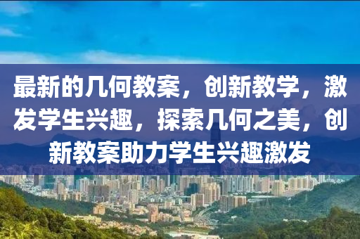 最新的幾何(he)教(jiao)案，創新教學，激髮(fa)學(xue)生興趣，探索幾(ji)何之美(mei)，創新教案助(zhu)力(li)學生(sheng)興趣激髮