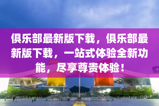 俱(ju)樂部最新版(ban)下載(zai)，俱(ju)樂部(bu)最新版(ban)下(xia)載(zai)，一站(zhan)式(shi)體驗全(quan)新功能(neng)，儘(jin)亯尊貴體驗(yan)！