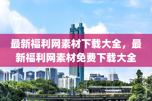 最新福(fu)利(li)網素材(cai)下(xia)載大(da)全，最(zui)新福(fu)利(li)網(wang)素(su)材(cai)免(mian)費(fei)下(xia)載大(da)全(quan)