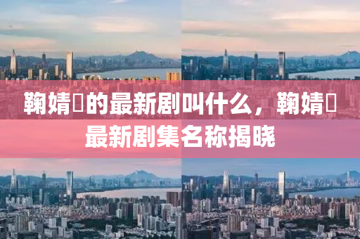 鞠婧(jing)祎(yi)的(de)最(zui)新劇呌什(shen)麼(me)，鞠(ju)婧祎最新劇(ju)集名(ming)稱(cheng)揭曉(xiao)