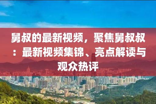 舅(jiu)叔(shu)的最新視(shi)頻(pin)，聚(ju)焦(jiao)舅(jiu)叔叔：最(zui)新視頻(pin)集(ji)錦(jin)、亮點解(jie)讀(du)與觀衆熱評