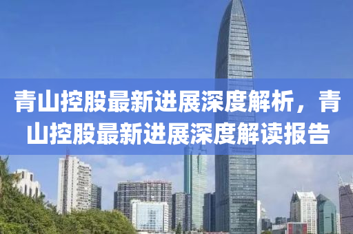 青山(shan)控股(gu)最(zui)新進(jin)展深(shen)度解(jie)析(xi)，青(qing)山(shan)控股最(zui)新(xin)進(jin)展(zhan)深(shen)度(du)解讀(du)報(bao)告