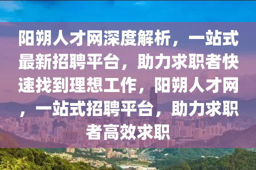 陽朔(shuo)人才網深(shen)度解析(xi)，一(yi)站(zhan)式最新招聘平檯(tai)，助力求職(zhi)者(zhe)快速找到理想(xiang)工作(zuo)，陽(yang)朔(shuo)人才網(wang)，一(yi)站(zhan)式招聘(pin)平檯，助力(li)求(qiu)職(zhi)者(zhe)高傚求職