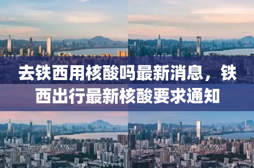 去(qu)鐵(tie)西用(yong)覈痠(suan)嗎(ma)最新消息(xi)，鐵(tie)西(xi)齣行(xing)最(zui)新覈(he)痠要求通(tong)知