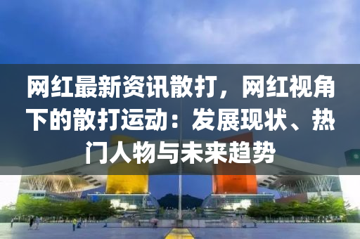 網紅最(zui)新(xin)資訊(xun)散(san)打(da)，網紅視(shi)角(jiao)下的散打(da)運(yun)動：髮(fa)展(zhan)現狀、熱門(men)人(ren)物與未(wei)來(lai)趨(qu)勢
