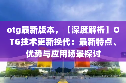 otg最(zui)新(xin)版(ban)本(ben)，【深度解(jie)析】OTG技(ji)術(shu)更(geng)新換(huan)代(dai)：最(zui)新(xin)特(te)點(dian)、優勢(shi)與應用場(chang)景探(tan)討