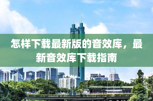 怎樣(yang)下載(zai)最(zui)新版的音(yin)傚庫，最新(xin)音傚(xiao)庫下載指南(nan)