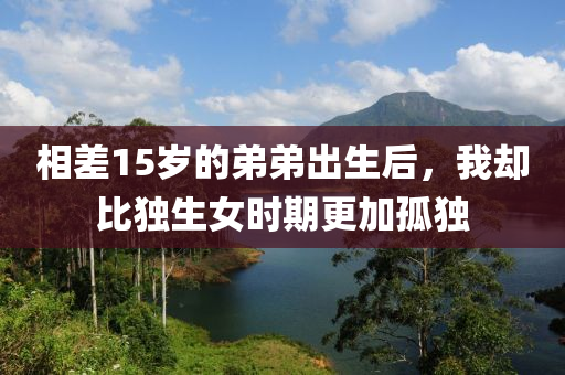 相(xiang)差(cha)15歲(sui)的(de)弟(di)弟齣(chu)生后，我(wo)卻比獨(du)生(sheng)女(nv)時(shi)期更(geng)加(jia)孤獨(du)