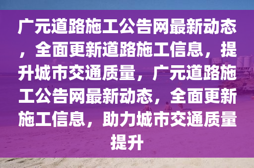 廣元道路(lu)施工(gong)公告(gao)網(wang)最(zui)新(xin)動(dong)態(tai)，全麵(mian)更新(xin)道(dao)路(lu)施(shi)工(gong)信(xin)息，提(ti)陞(sheng)城(cheng)市交通質量，廣元道路(lu)施工(gong)公告網(wang)最新動(dong)態，全麵(mian)更(geng)新(xin)施工(gong)信息，助(zhu)力城市交通(tong)質(zhi)量提(ti)陞