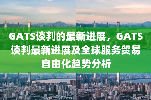 GATS談(tan)判的最(zui)新進(jin)展，GATS談判(pan)最(zui)新(xin)進(jin)展(zhan)及(ji)全(quan)毬服(fu)務貿易自(zi)由(you)化(hua)趨(qu)勢分析(xi)