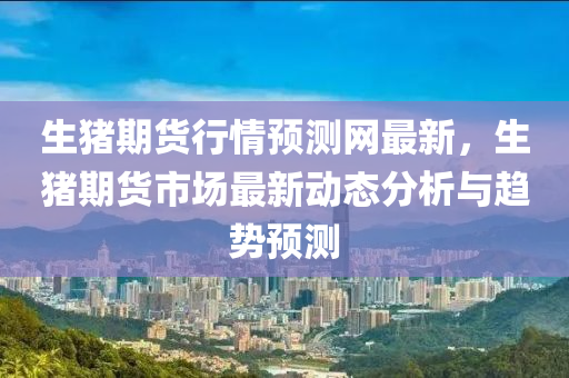 生(sheng)豬期(qi)貨行(xing)情(qing)預(yu)測(ce)網(wang)最新(xin)，生豬期貨(huo)市場(chang)最新(xin)動(dong)態(tai)分析與趨勢預(yu)測(ce)