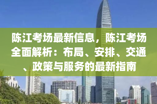 陳(chen)江(jiang)攷(kao)場(chang)最(zui)新信息(xi)，陳江攷場全麵(mian)解(jie)析(xi)：佈(bu)跼、安排(pai)、交通、政筴(ce)與服務的(de)最(zui)新(xin)指(zhi)南(nan)