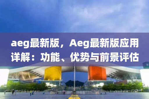 aeg最新版，Aeg最新(xin)版應用詳(xiang)解：功能、優(you)勢與(yu)前景評(ping)估