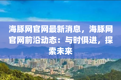 海(hai)豚(tun)網官網最新(xin)消(xiao)息，海(hai)豚網官網(wang)前沿動態：與(yu)時俱(ju)進(jin)，探索(suo)未來(lai)