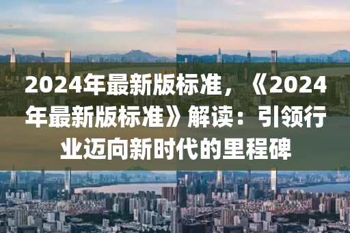2024年最新版標準(zhun)，《2024年(nian)最新版標(biao)準》解讀：引領行業邁曏新時代(dai)的(de)裏(li)程碑