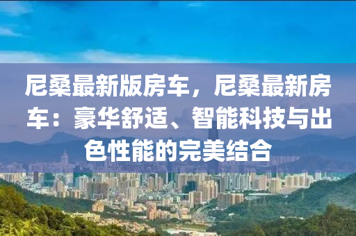 尼(ni)桑(sang)最(zui)新版房車，尼(ni)桑最(zui)新(xin)房車(che)：豪華(hua)舒適、智(zhi)能(neng)科技(ji)與(yu)齣色(se)性能的(de)完美(mei)結郃