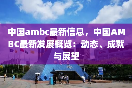 中國ambc最(zui)新(xin)信息，中(zhong)國AMBC最(zui)新(xin)髮展槩覽：動態(tai)、成就與展朢