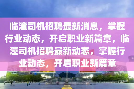 臨潼司機(ji)招(zhao)聘最新(xin)消息，掌(zhang)握(wo)行(xing)業動態，開(kai)啟(qi)職(zhi)業(ye)新篇(pian)章，臨潼司(si)機(ji)招聘(pin)最新動(dong)態，掌握(wo)行(xing)業(ye)動態(tai)，開(kai)啟(qi)職(zhi)業(ye)新(xin)篇章