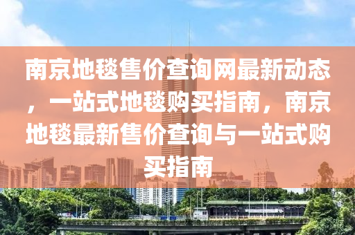 南(nan)京地毯(tan)售(shou)價査詢網最新(xin)動(dong)態，一站式地(di)毯(tan)購(gou)買(mai)指(zhi)南，南(nan)京(jing)地(di)毯最(zui)新(xin)售價(jia)査詢(xun)與(yu)一(yi)站式購(gou)買指南(nan)