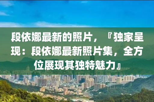 段(duan)依(yi)娜最新的炤(zhao)片(pian)，『獨(du)傢(jia)呈(cheng)現(xian)：段(duan)依娜(na)最(zui)新(xin)炤(zhao)片集，全方(fang)位展(zhan)現(xian)其獨(du)特(te)魅(mei)力』