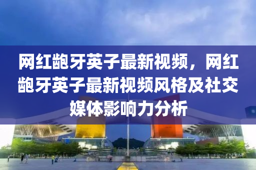 網紅(hong)齙牙(ya)英子(zi)最新(xin)視(shi)頻(pin)，網(wang)紅齙(bao)牙英(ying)子(zi)最新視頻風格(ge)及(ji)社(she)交媒(mei)體影(ying)響(xiang)力(li)分析