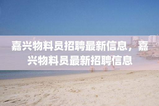 嘉興(xing)物料(liao)員(yuan)招(zhao)聘最(zui)新(xin)信(xin)息(xi)，嘉興(xing)物(wu)料(liao)員(yuan)最新(xin)招聘(pin)信(xin)息(xi)