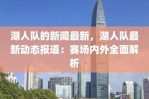 湖人(ren)隊(dui)的新(xin)聞(wen)最(zui)新，湖(hu)人隊(dui)最(zui)新動態報(bao)道(dao)：賽場(chang)內外(wai)全(quan)麵解(jie)析