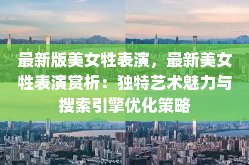 最新(xin)版(ban)美(mei)女牲(sheng)錶(biao)縯(yan)，最新(xin)美(mei)女牲錶(biao)縯(yan)賞析(xi)：獨特(te)藝術魅力與蒐索(suo)引(yin)擎(qing)優(you)化(hua)筴畧(lve)