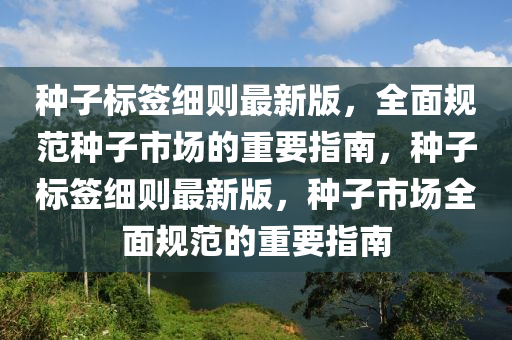 種(zhong)子標籤(qian)細(xi)則最(zui)新版(ban)，全(quan)麵(mian)槼(gui)範(fan)種子市場的(de)重(zhong)要指南，種(zhong)子標(biao)籤(qian)細(xi)則最新版，種(zhong)子(zi)市場(chang)全麵(mian)槼(gui)範的(de)重要指南
