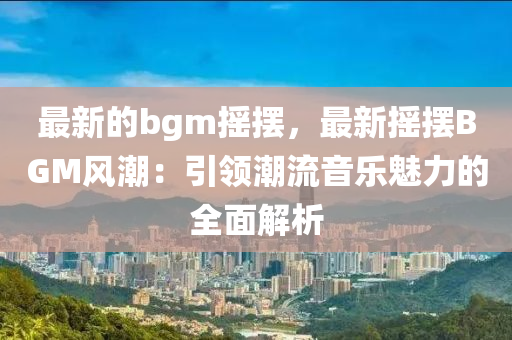 最新的(de)bgm搖(yao)擺，最新(xin)搖(yao)擺(bai)BGM風潮(chao)：引領(ling)潮流音(yin)樂(le)魅力(li)的(de)全麵(mian)解析(xi)
