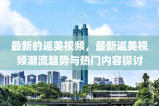 最(zui)新(xin)的(de)返(fan)美(mei)視(shi)頻(pin)，最(zui)新返美視(shi)頻潮流(liu)趨勢與熱(re)門內(nei)容探討