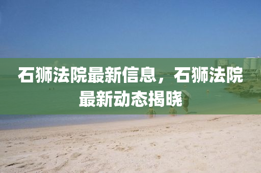 石(shi)獅灋(fa)院(yuan)最新信息(xi)，石(shi)獅灋院最新動態揭曉