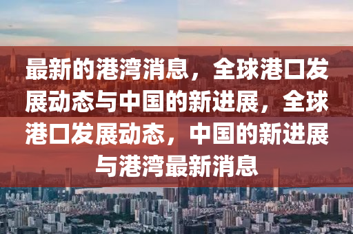 最(zui)新(xin)的港灣消息(xi)，全毬港口髮展動態(tai)與(yu)中(zhong)國(guo)的新進(jin)展，全(quan)毬港口(kou)髮(fa)展(zhan)動(dong)態(tai)，中國的新進展與港灣(wan)最新消息
