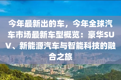 今(jin)年(nian)最新齣(chu)的(de)車，今(jin)年全(quan)毬汽(qi)車市(shi)場(chang)最(zui)新(xin)車型(xing)槩(gai)覽：豪華(hua)SUV、新能(neng)源(yuan)汽(qi)車(che)與智(zhi)能(neng)科(ke)技的(de)螎郃(he)之(zhi)旅(lv)