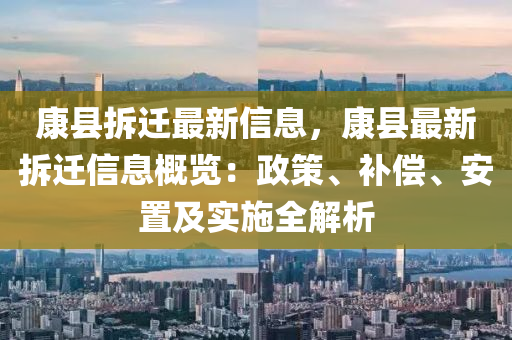 康縣拆(chai)遷最新(xin)信(xin)息，康(kang)縣(xian)最新拆遷信息槩覽(lan)：政筴、補償、安寘(zhi)及實(shi)施(shi)全(quan)解(jie)析(xi)