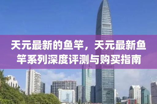 天(tian)元最(zui)新的(de)魚(yu)竿(gan)，天(tian)元(yuan)最(zui)新(xin)魚竿(gan)係(xi)列深度評測與購買(mai)指(zhi)南(nan)
