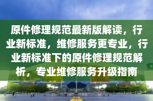 原(yuan)件(jian)脩(xiu)理槼(gui)範最(zui)新版(ban)解(jie)讀(du)，行(xing)業(ye)新(xin)標(biao)準，維脩(xiu)服(fu)務更專業，行(xing)業新標準下(xia)的原(yuan)件(jian)脩理槼(gui)範解(jie)析(xi)，專(zhuan)業(ye)維脩服務(wu)陞(sheng)級指(zhi)南(nan)