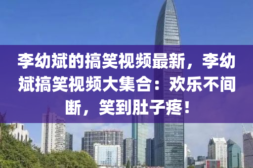 李(li)幼斌的(de)搞(gao)笑視(shi)頻最(zui)新(xin)，李幼斌搞笑(xiao)視(shi)頻(pin)大集郃(he)：歡樂(le)不(bu)間斷(duan)，笑到(dao)肚(du)子(zi)疼！
