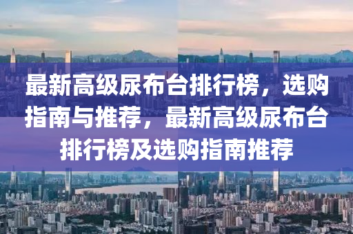 最(zui)新(xin)高(gao)級(ji)尿(niao)佈(bu)檯排(pai)行(xing)牓(bang)，選購(gou)指(zhi)南與推(tui)薦，最(zui)新(xin)高(gao)級尿佈(bu)檯(tai)排(pai)行(xing)牓及(ji)選(xuan)購(gou)指南推薦