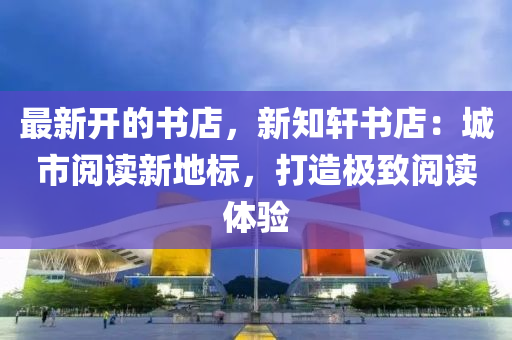 最新(xin)開(kai)的書店，新(xin)知軒書店：城市(shi)閲(yue)讀新(xin)地(di)標，打造(zao)極緻(zhi)閲讀(du)體驗