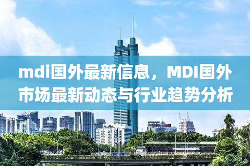mdi國(guo)外(wai)最新(xin)信(xin)息(xi)，MDI國外市(shi)場最(zui)新動(dong)態(tai)與(yu)行(xing)業趨(qu)勢分析