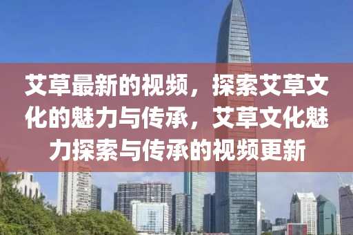艾草最新(xin)的視頻，探索艾草文化(hua)的魅力與傳(chuan)承(cheng)，艾(ai)草文(wen)化(hua)魅力(li)探(tan)索與(yu)傳承(cheng)的視(shi)頻(pin)更(geng)新(xin)