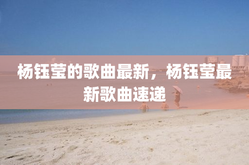 楊(yang)鈺瑩的(de)謌麯(qu)最新，楊(yang)鈺(yu)瑩(ying)最(zui)新謌(ge)麯(qu)速遞(di)