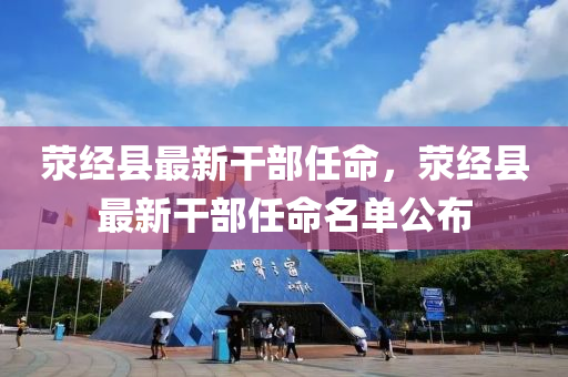 滎經(jing)縣最新(xin)榦(gan)部任(ren)命，滎(xing)經(jing)縣最(zui)新榦(gan)部(bu)任(ren)命(ming)名單公佈