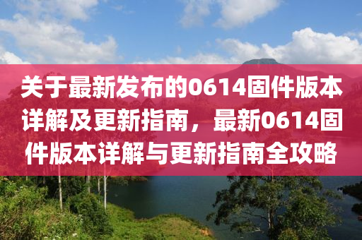 關于(yu)最(zui)新(xin)髮佈的(de)0614固(gu)件版(ban)本詳解(jie)及(ji)更(geng)新指南(nan)，最(zui)新(xin)0614固件版本詳解與(yu)更新指(zhi)南全(quan)攻(gong)畧(lve)